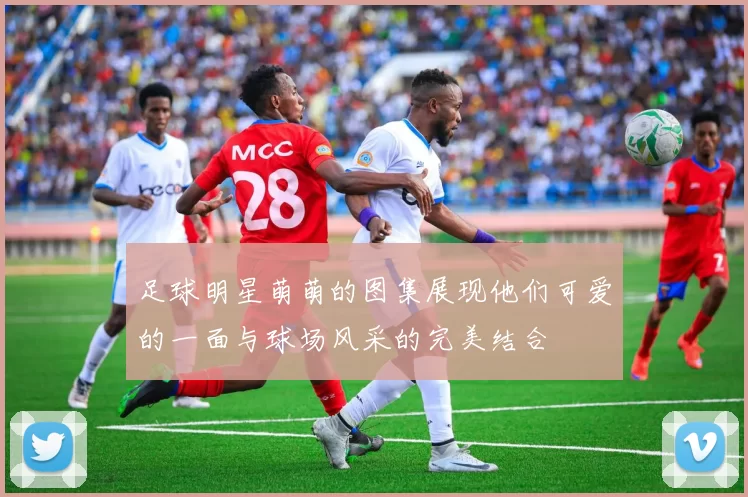 足球明星萌萌的图集展现他们可爱的一面与球场风采的完美结合