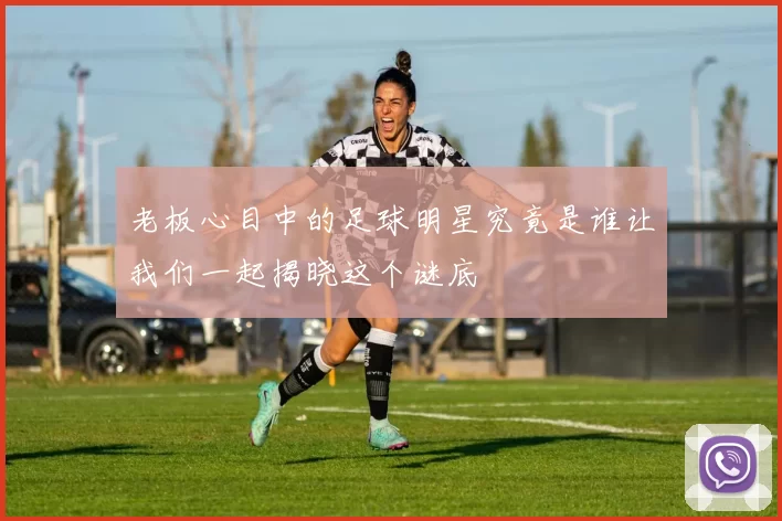 老板心目中的足球明星究竟是谁让我们一起揭晓这个谜底