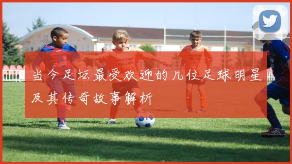 当今足坛最受欢迎的几位足球明星及其传奇故事解析