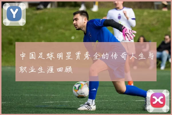 中国足球明星贾秀全的传奇人生与职业生涯回顾
