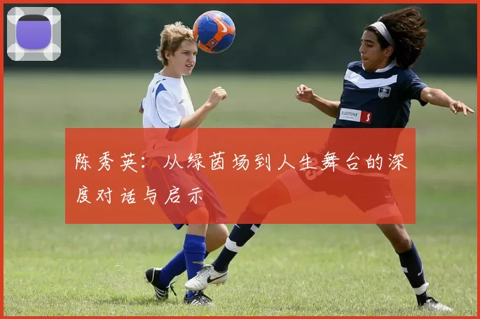 陈秀英：从绿茵场到人生舞台的深度对话与启示