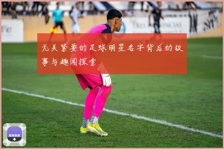 无关紧要的足球明星名字背后的故事与趣闻探索