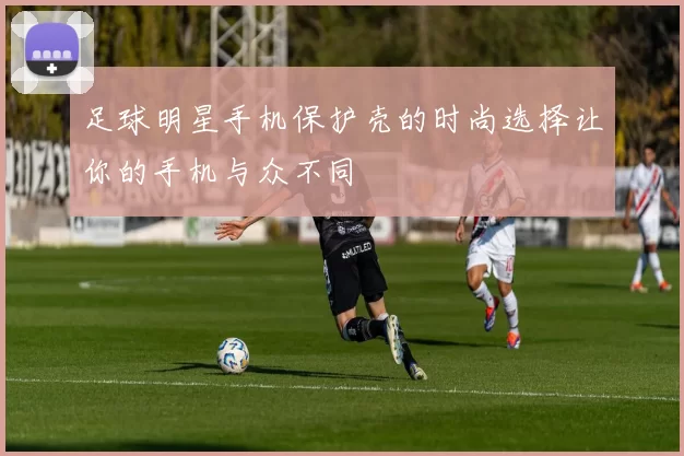 足球明星手机保护壳的时尚选择让你的手机与众不同