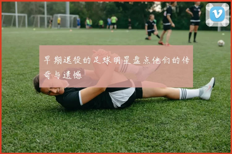 早期退役的足球明星盘点他们的传奇与遗憾