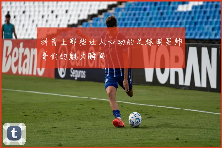 抖音上那些让人心动的足球明星帅哥们的魅力瞬间