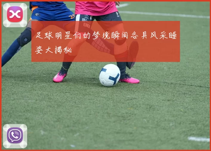 足球明星们的梦境瞬间各具风采睡姿大揭秘