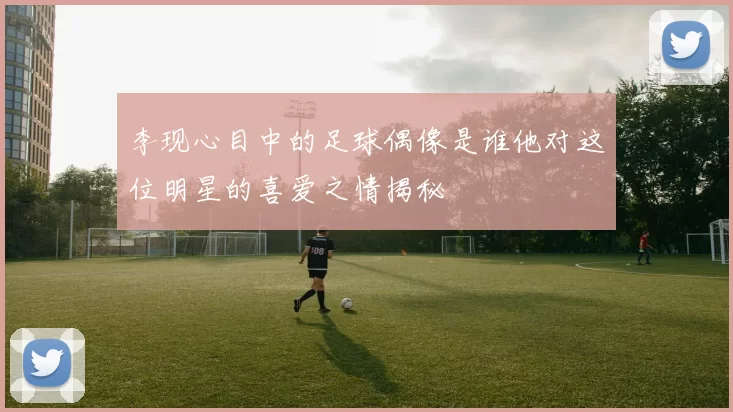 李现心目中的足球偶像是谁他对这位明星的喜爱之情揭秘