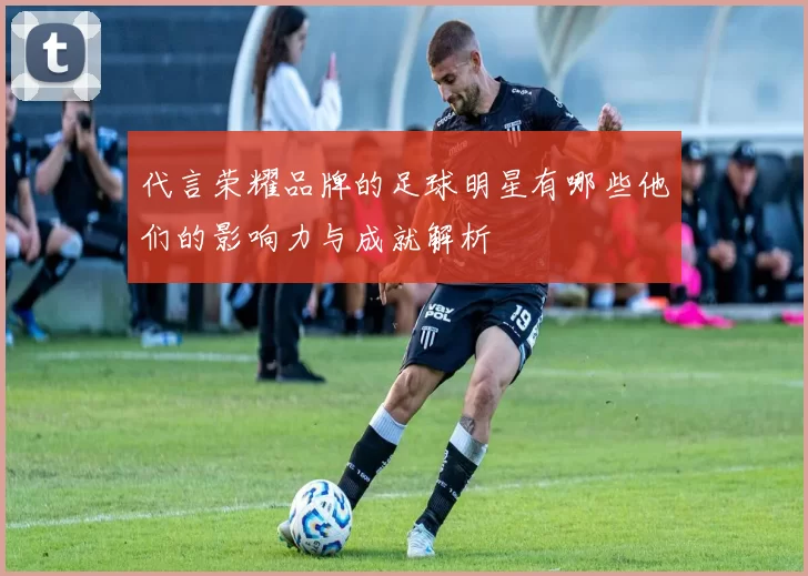 代言荣耀品牌的足球明星有哪些他们的影响力与成就解析