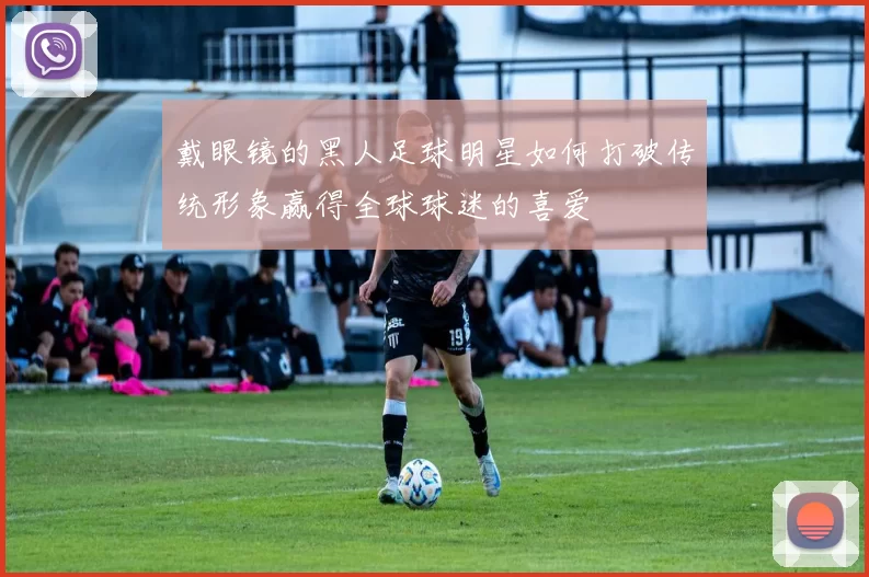 戴眼镜的黑人足球明星如何打破传统形象赢得全球球迷的喜爱