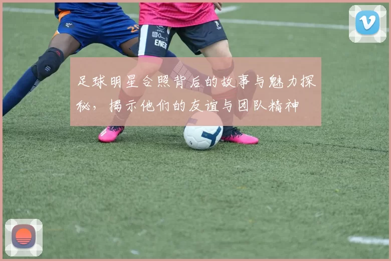 足球明星合照背后的故事与魅力探秘，揭示他们的友谊与团队精神