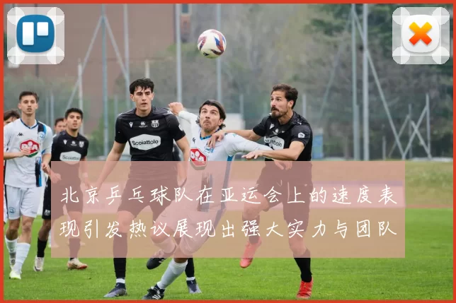 北京乒乓球队在亚运会上的速度表现引发热议展现出强大实力与团队默契