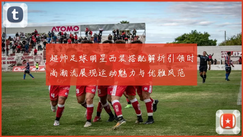 超帅足球明星西装搭配解析引领时尚潮流展现运动魅力与优雅风范