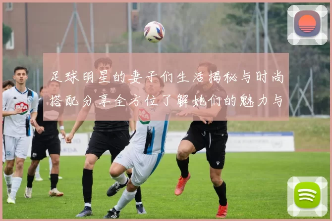 足球明星的妻子们生活揭秘与时尚搭配分享全方位了解她们的魅力与风采
