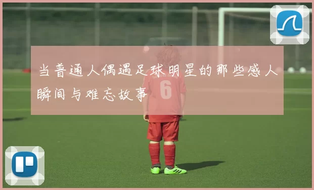 当普通人偶遇足球明星的那些感人瞬间与难忘故事