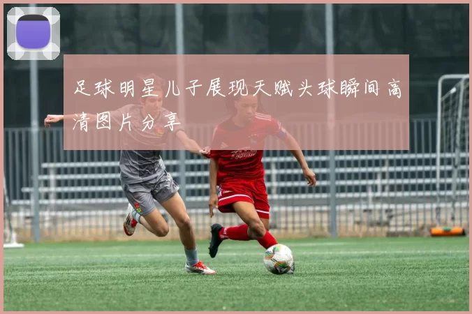 足球明星儿子展现天赋头球瞬间高清图片分享
