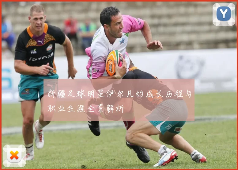 新疆足球明星伊尔凡的成长历程与职业生涯全景解析