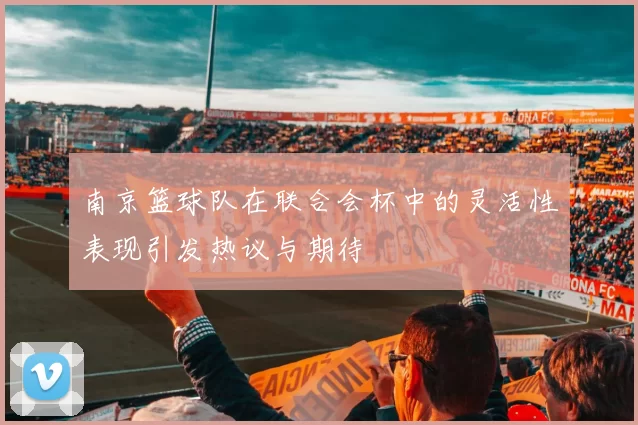 南京篮球队在联合会杯中的灵活性表现引发热议与期待