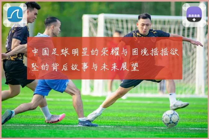 中国足球明星的荣耀与困境摇摇欲坠的背后故事与未来展望