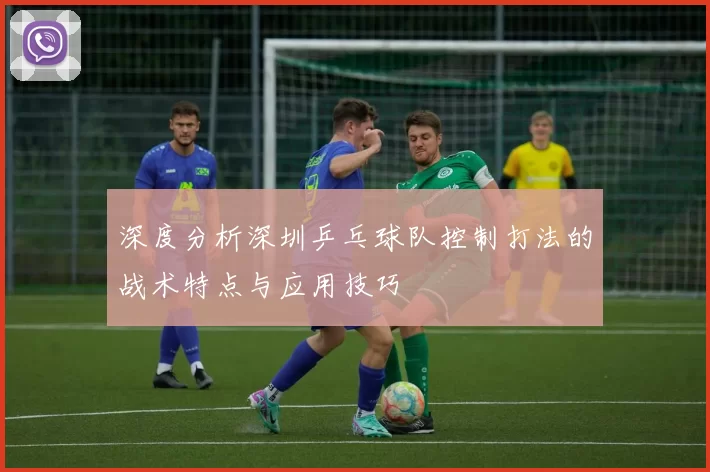 深度分析深圳乒乓球队控制打法的战术特点与应用技巧