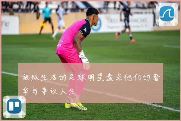 放纵生活的足球明星盘点他们的奢华与争议人生