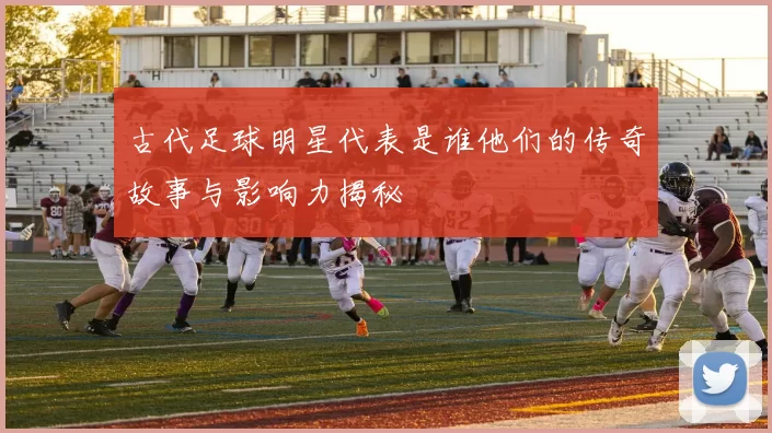 古代足球明星代表是谁他们的传奇故事与影响力揭秘