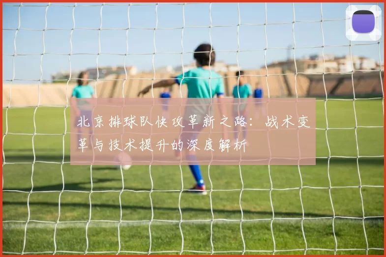 北京排球队快攻革新之路：战术变革与技术提升的深度解析