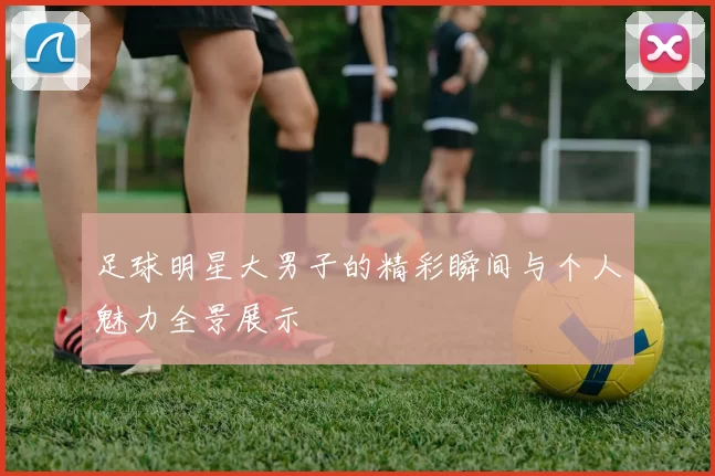 足球明星大男子的精彩瞬间与个人魅力全景展示