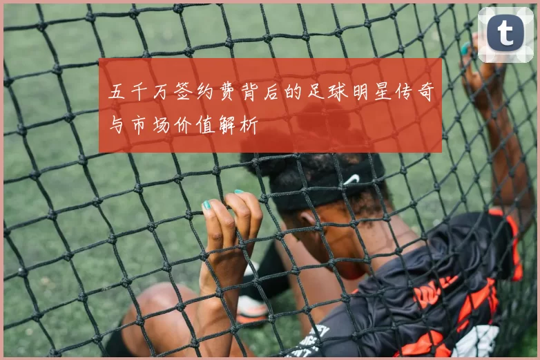 五千万签约费背后的足球明星传奇与市场价值解析