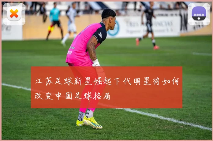 江苏足球新星崛起下代明星将如何改变中国足球格局