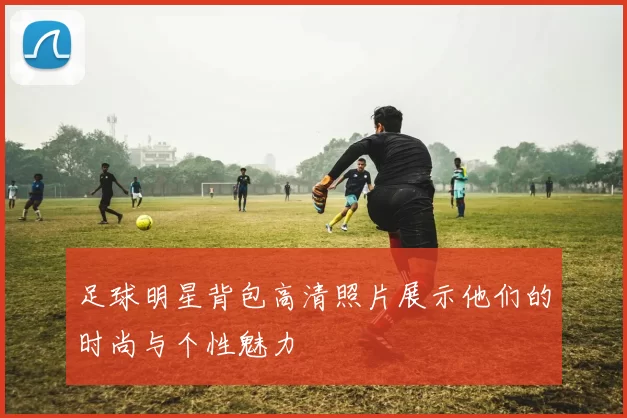 足球明星背包高清照片展示他们的时尚与个性魅力
