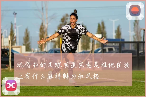 玩得花的足球明星究竟是谁他在场上有什么独特魅力和风格