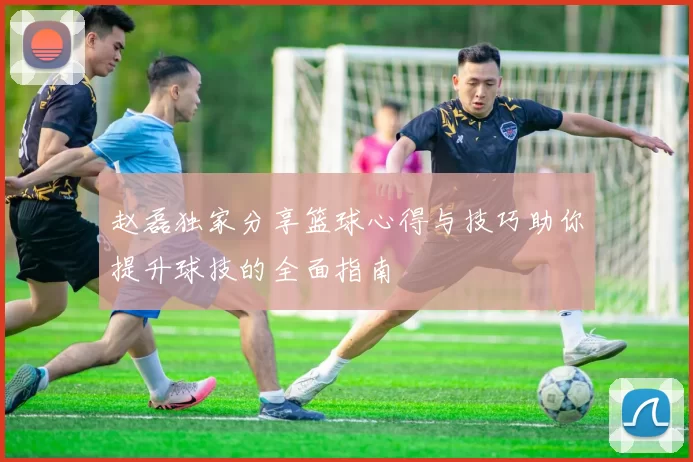 赵磊独家分享篮球心得与技巧助你提升球技的全面指南