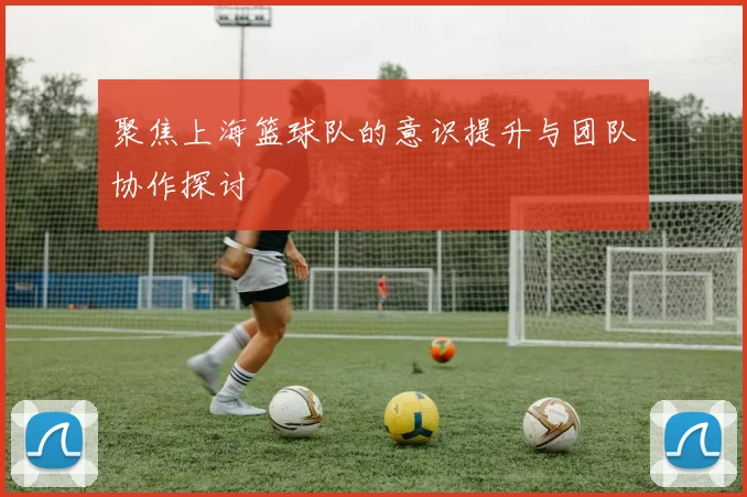 聚焦上海篮球队的意识提升与团队协作探讨