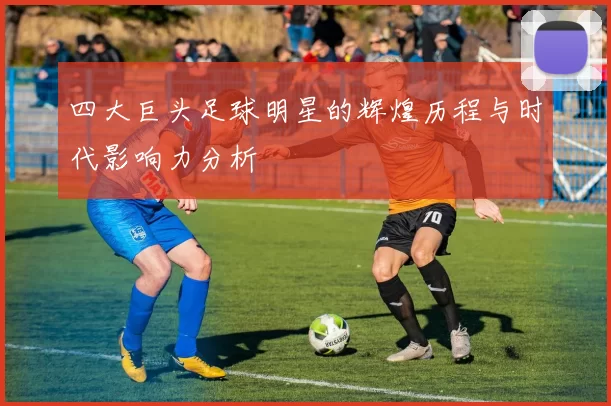 四大巨头足球明星的辉煌历程与时代影响力分析