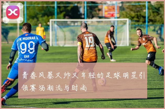 青春风暴又帅又年轻的足球明星引领赛场潮流与时尚
