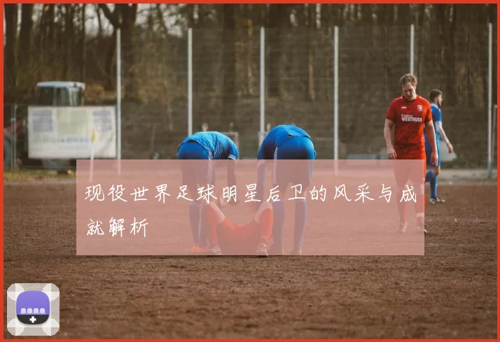 现役世界足球明星后卫的风采与成就解析
