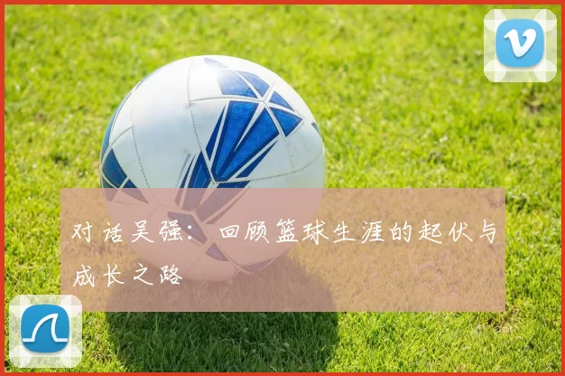 对话吴强：回顾篮球生涯的起伏与成长之路