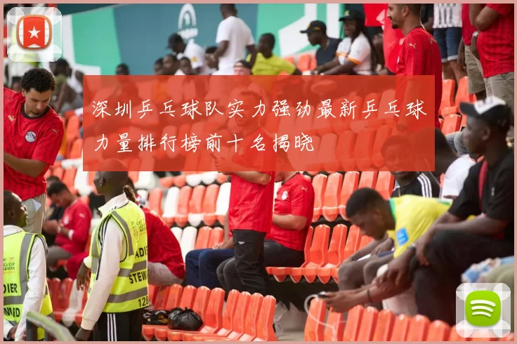 深圳乒乓球队实力强劲最新乒乓球力量排行榜前十名揭晓