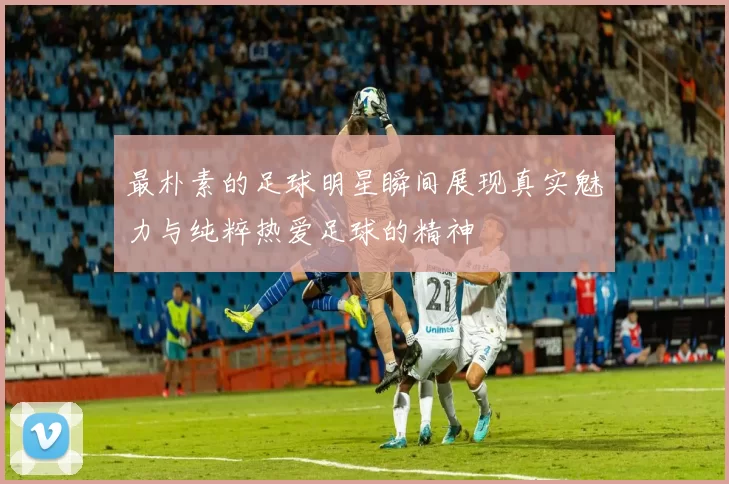 最朴素的足球明星瞬间展现真实魅力与纯粹热爱足球的精神