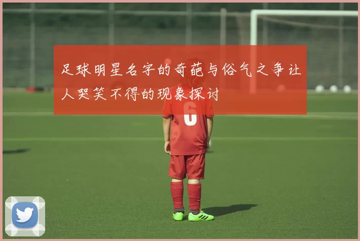 足球明星名字的奇葩与俗气之争让人哭笑不得的现象探讨