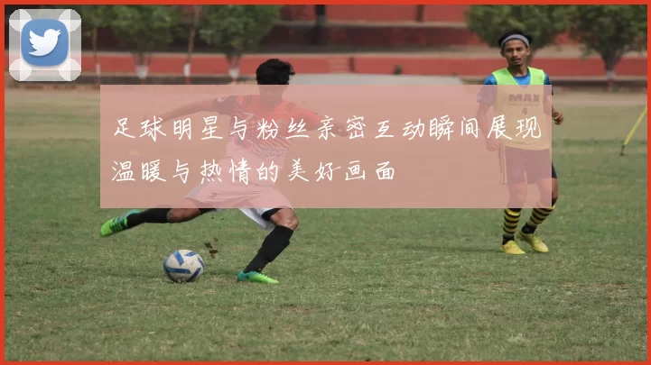 足球明星与粉丝亲密互动瞬间展现温暖与热情的美好画面