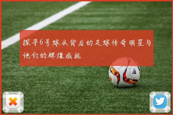 探寻6号球衣背后的足球传奇明星与他们的辉煌成就