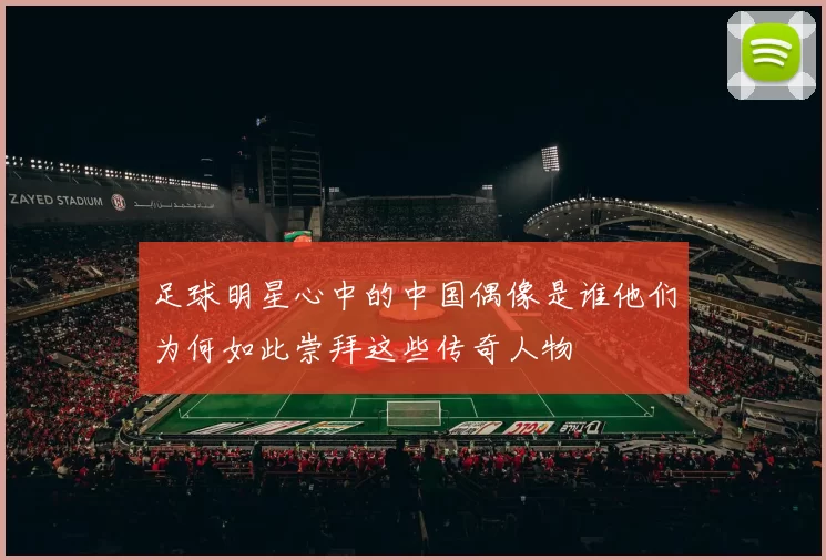 足球明星心中的中国偶像是谁他们为何如此崇拜这些传奇人物