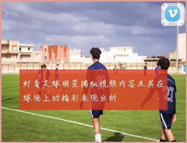 虾哥足球明星揭秘视频内容及其在球场上的精彩表现分析