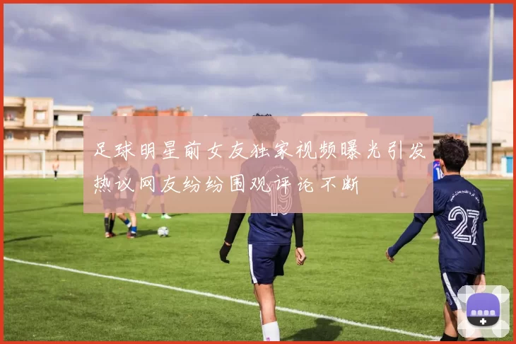 足球明星前女友独家视频曝光引发热议网友纷纷围观评论不断