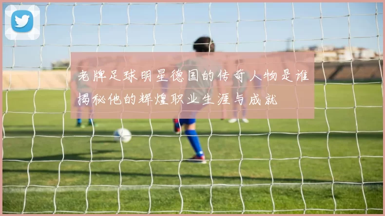 老牌足球明星德国的传奇人物是谁揭秘他的辉煌职业生涯与成就