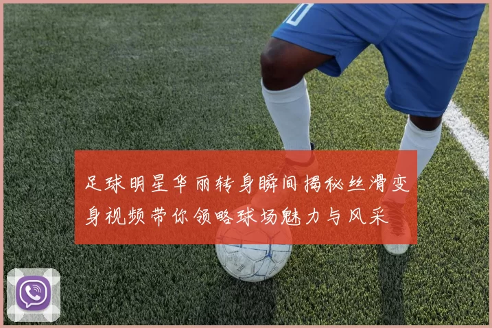 足球明星华丽转身瞬间揭秘丝滑变身视频带你领略球场魅力与风采