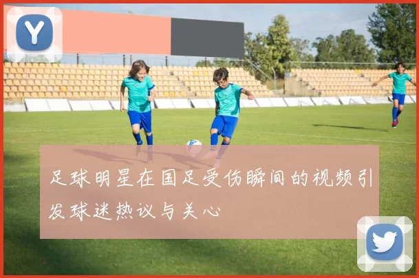足球明星在国足受伤瞬间的视频引发球迷热议与关心