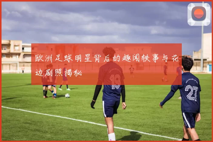欧洲足球明星背后的趣闻轶事与花边剧照揭秘