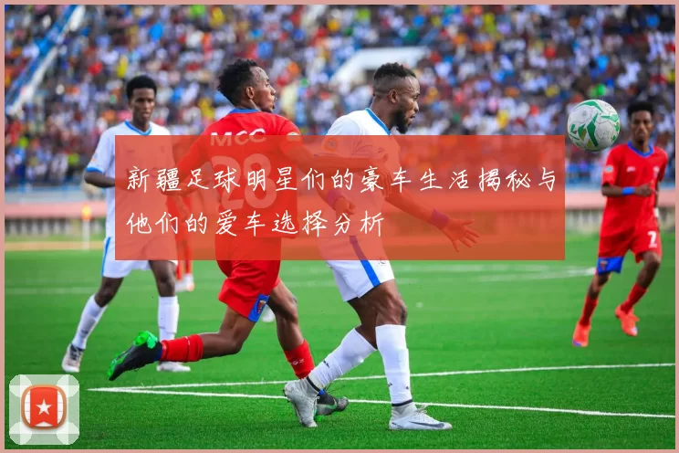 新疆足球明星们的豪车生活揭秘与他们的爱车选择分析
